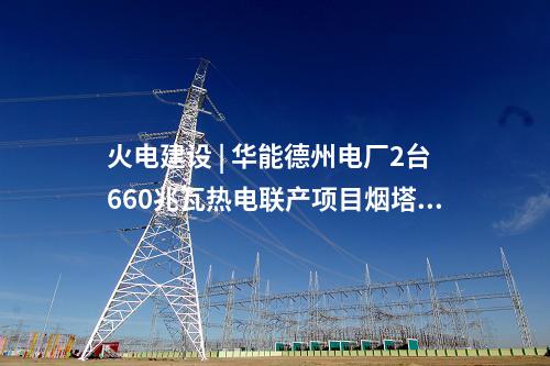 火電建設 | 華能德州電廠2臺660兆瓦熱電聯產項目煙塔施工中標公示